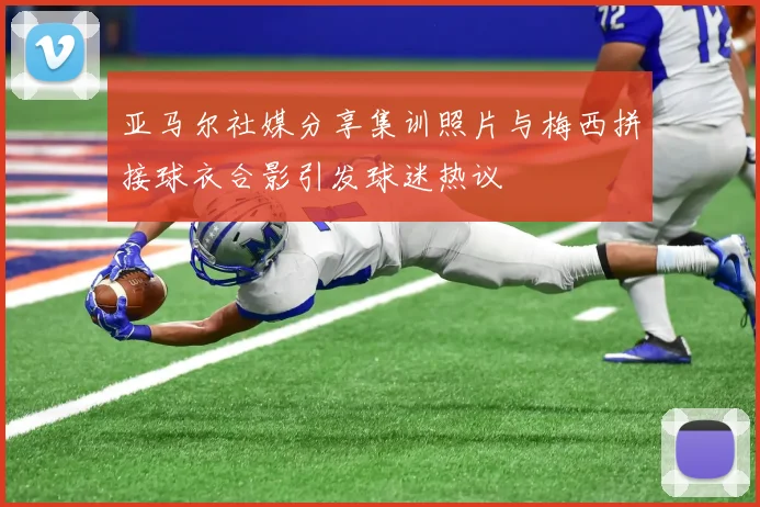 亚马尔社媒分享集训照片与梅西拼接球衣合影引发球迷热议