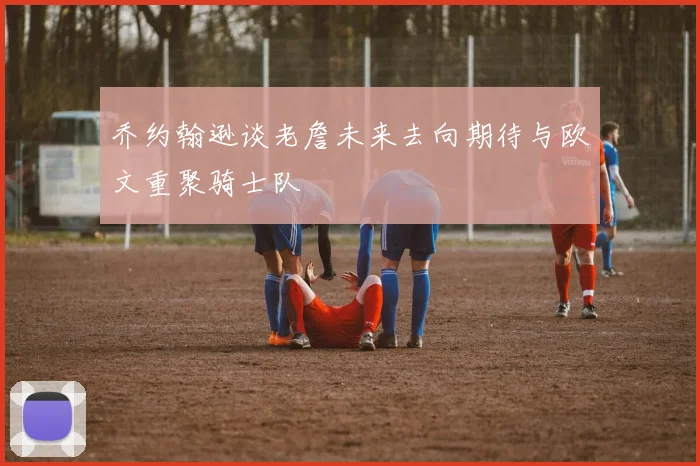 乔约翰逊谈老詹未来去向期待与欧文重聚骑士队