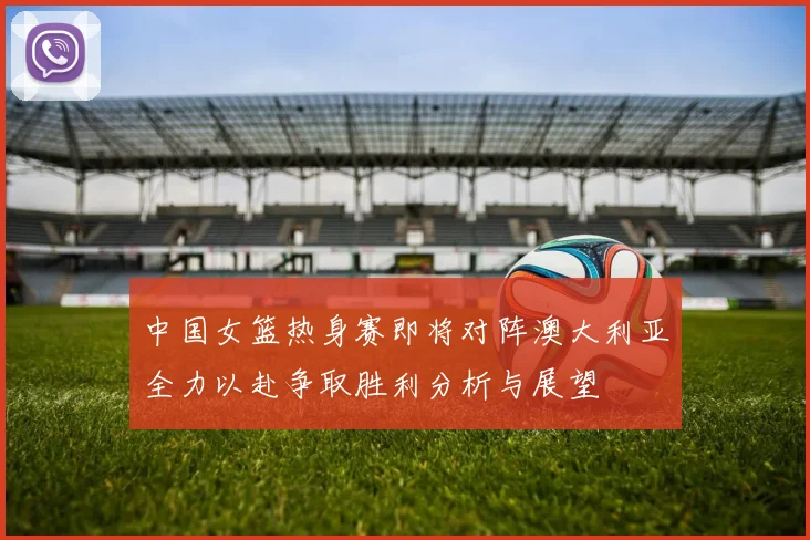 中国女篮热身赛即将对阵澳大利亚全力以赴争取胜利分析与展望