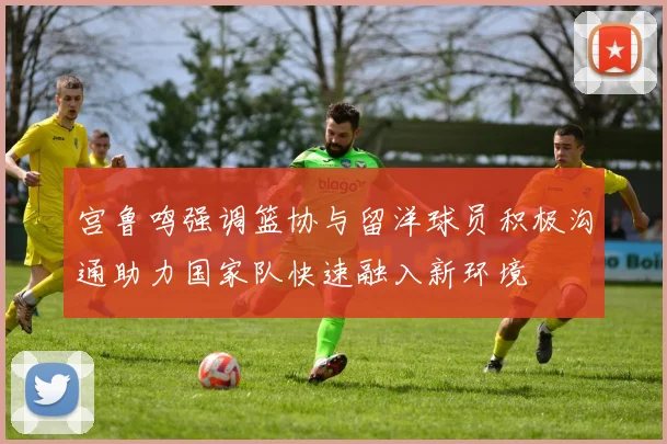 宫鲁鸣强调篮协与留洋球员积极沟通助力国家队快速融入新环境