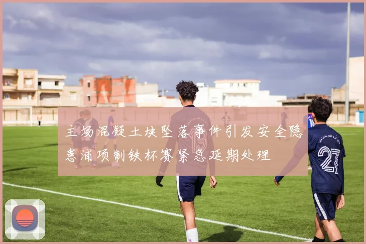 主场混凝土块坠落事件引发安全隐患浦项制铁杯赛紧急延期处理