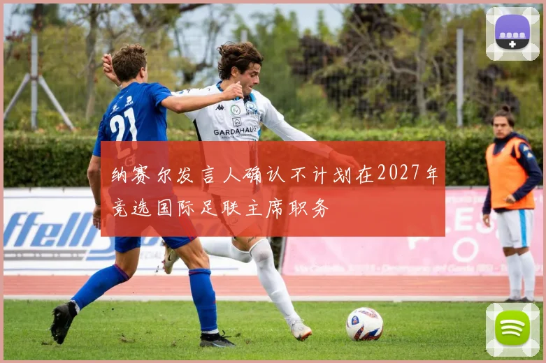纳赛尔发言人确认不计划在2027年竞选国际足联主席职务