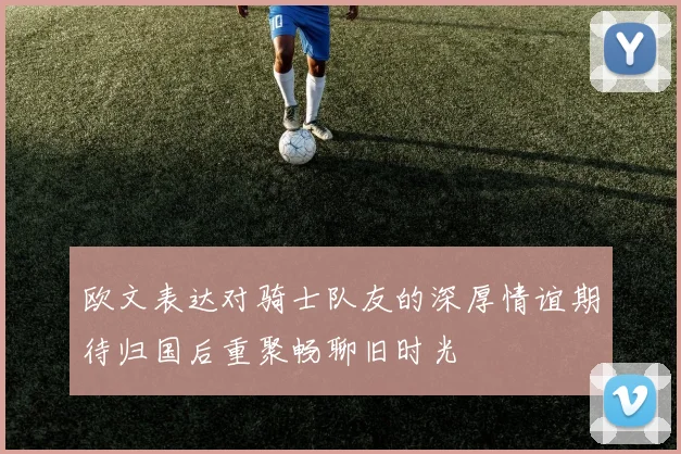 欧文表达对骑士队友的深厚情谊期待归国后重聚畅聊旧时光