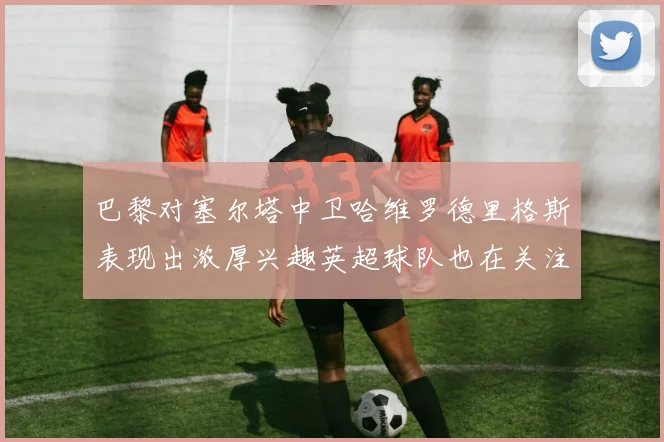 巴黎对塞尔塔中卫哈维罗德里格斯表现出浓厚兴趣英超球队也在关注他